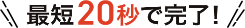 最短20秒で完了！